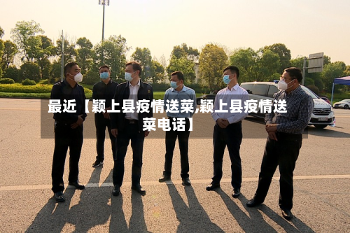 最近【颖上县疫情送菜,颖上县疫情送菜电话】-第1张图片