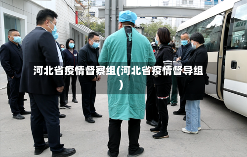 河北省疫情督察组(河北省疫情督导组)-第3张图片